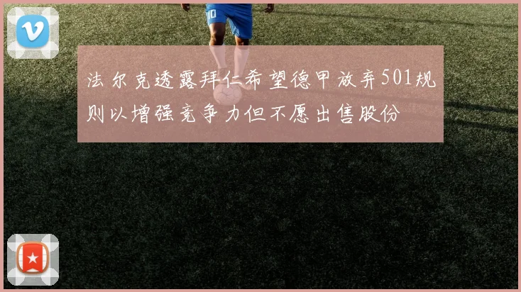 法尔克透露拜仁希望德甲放弃501规则以增强竞争力但不愿出售股份