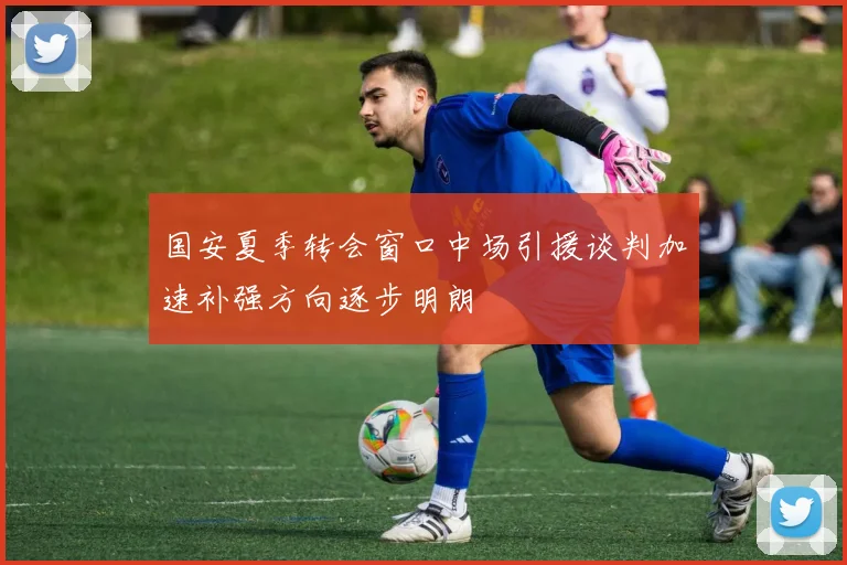 国安夏季转会窗口中场引援谈判加速补强方向逐步明朗