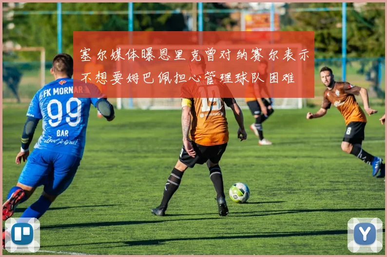 塞尔媒体曝恩里克曾对纳赛尔表示不想要姆巴佩担心管理球队困难