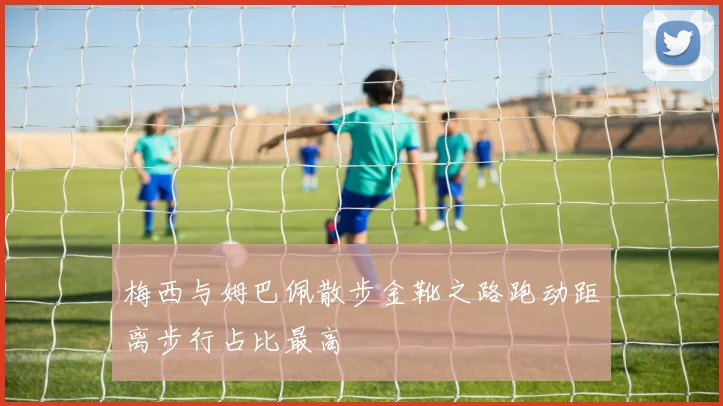 梅西与姆巴佩散步金靴之路跑动距离步行占比最高