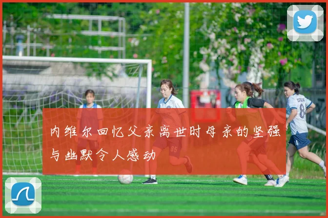 内维尔回忆父亲离世时母亲的坚强与幽默令人感动