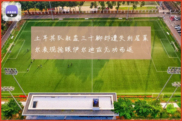 土耳其队狂轰三十脚却遭失利居莱尔表现抢眼伊尔迪兹无功而返