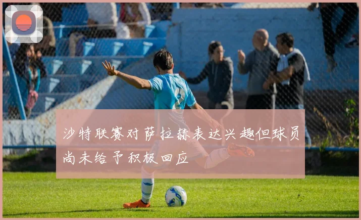 沙特联赛对萨拉赫表达兴趣但球员尚未给予积极回应