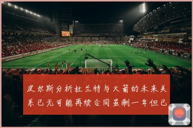 皮尔斯分析杜兰特与火箭的未来关系已无可能再续合同虽剩一年但已破裂