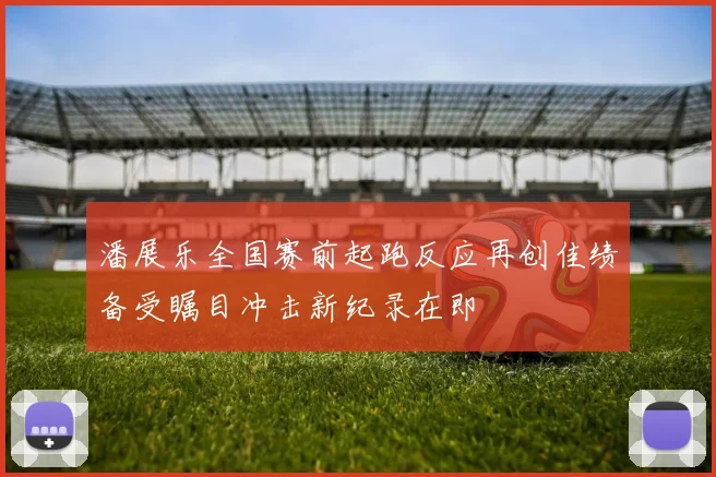 潘展乐全国赛前起跑反应再创佳绩备受瞩目冲击新纪录在即