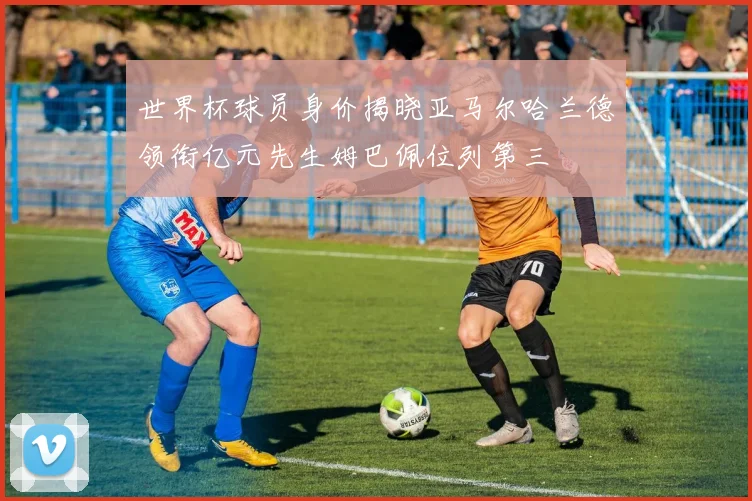 世界杯球员身价揭晓亚马尔哈兰德领衔亿元先生姆巴佩位列第三