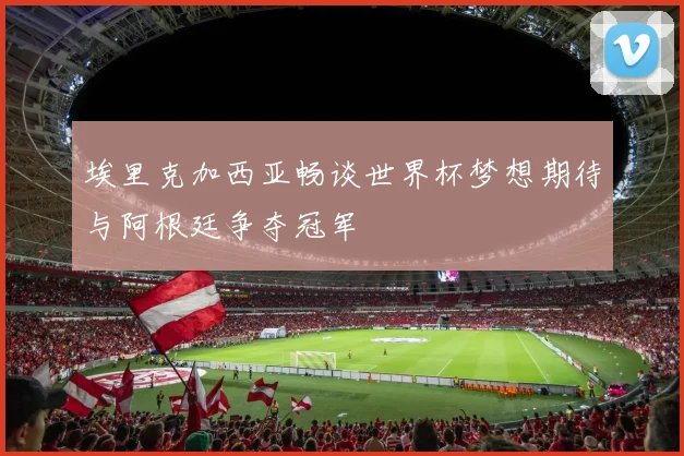 埃里克加西亚畅谈世界杯梦想期待与阿根廷争夺冠军
