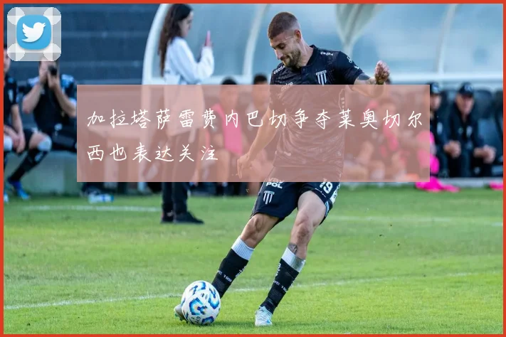 加拉塔萨雷费内巴切争夺莱奥切尔西也表达关注
