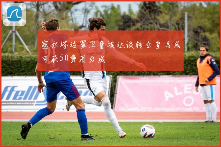 塞尔塔边翼卫鲁埃达谈转会皇马或可获50费用分成