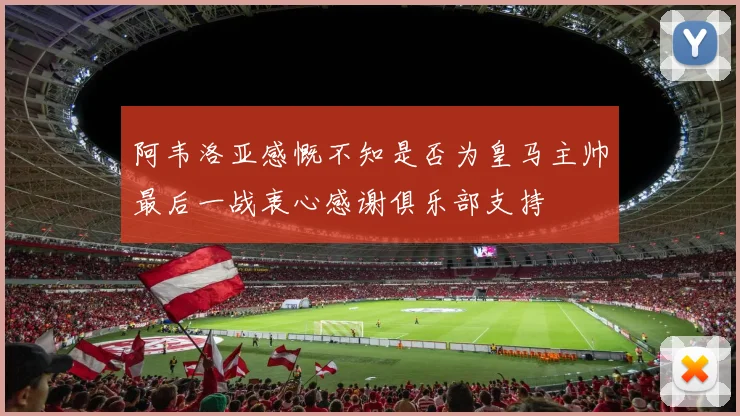 阿韦洛亚感慨不知是否为皇马主帅最后一战衷心感谢俱乐部支持