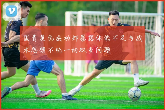 国青复仇成功却暴露体能不足与战术思想不统一的双重问题