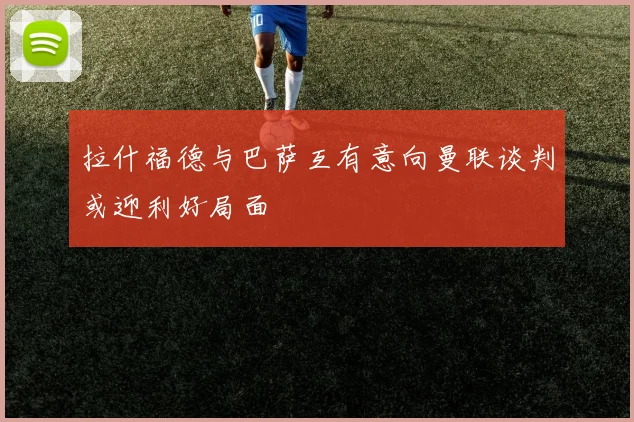 拉什福德与巴萨互有意向曼联谈判或迎利好局面