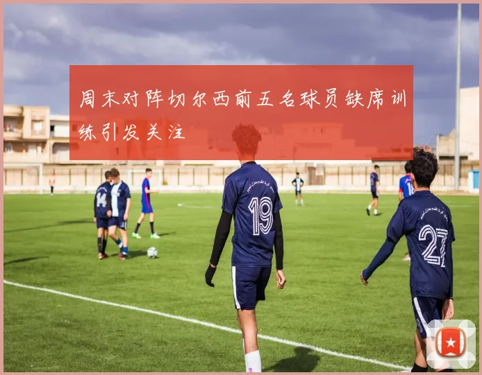 周末对阵切尔西前五名球员缺席训练引发关注