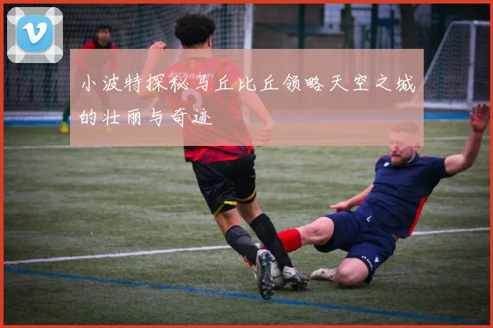 小波特探秘马丘比丘领略天空之城的壮丽与奇迹