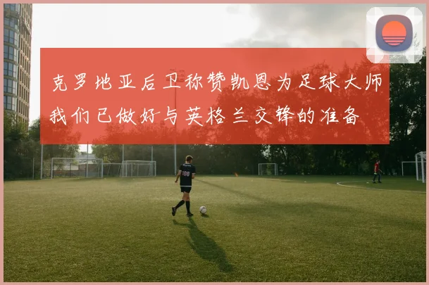 克罗地亚后卫称赞凯恩为足球大师我们已做好与英格兰交锋的准备