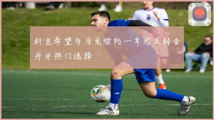 科克希望与马竞续约一年尤文转会并非热门选择