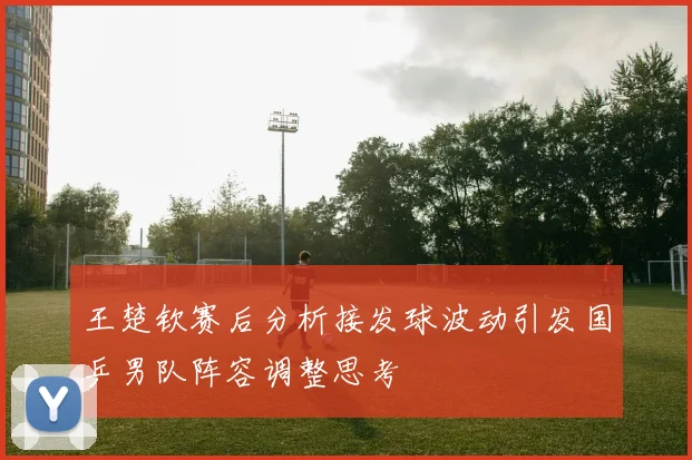 王楚钦赛后分析接发球波动引发国乒男队阵容调整思考