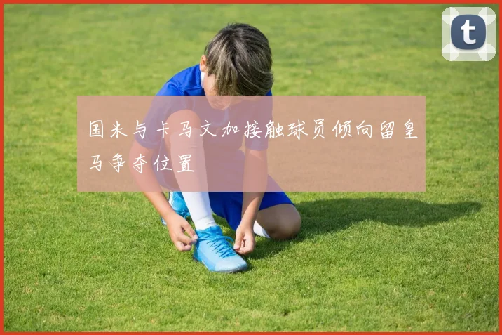 国米与卡马文加接触球员倾向留皇马争夺位置