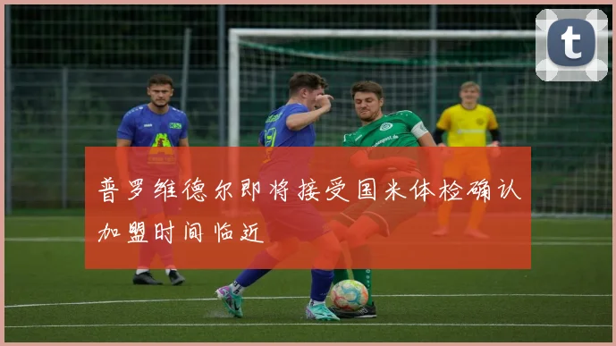 普罗维德尔即将接受国米体检确认加盟时间临近