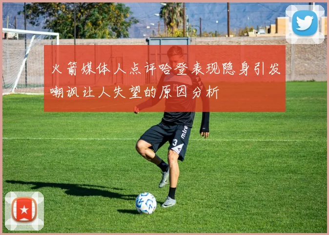 火箭媒体人点评哈登表现隐身引发嘲讽让人失望的原因分析