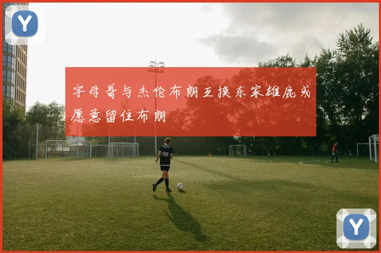 字母哥与杰伦布朗互换东家雄鹿或愿意留住布朗