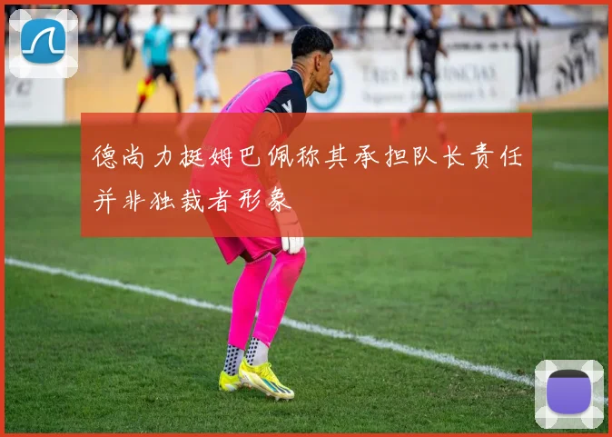 德尚力挺姆巴佩称其承担队长责任并非独裁者形象
