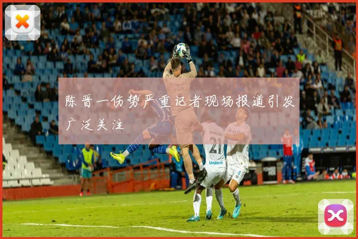 陈晋一伤势严重记者现场报道引发广泛关注