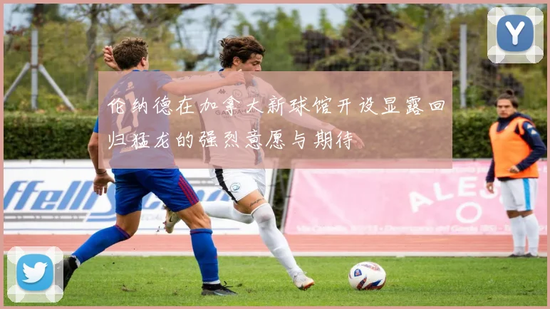 伦纳德在加拿大新球馆开设显露回归猛龙的强烈意愿与期待