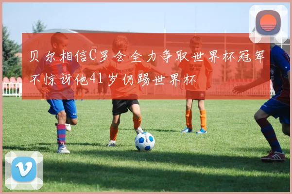 贝尔相信C罗会全力争取世界杯冠军不惊讶他41岁仍踢世界杯