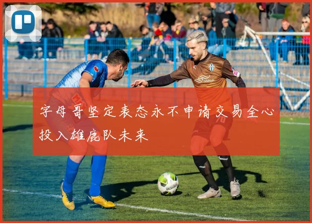 字母哥坚定表态永不申请交易全心投入雄鹿队未来