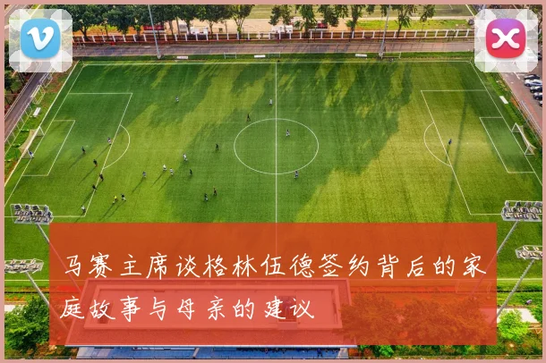 马赛主席谈格林伍德签约背后的家庭故事与母亲的建议