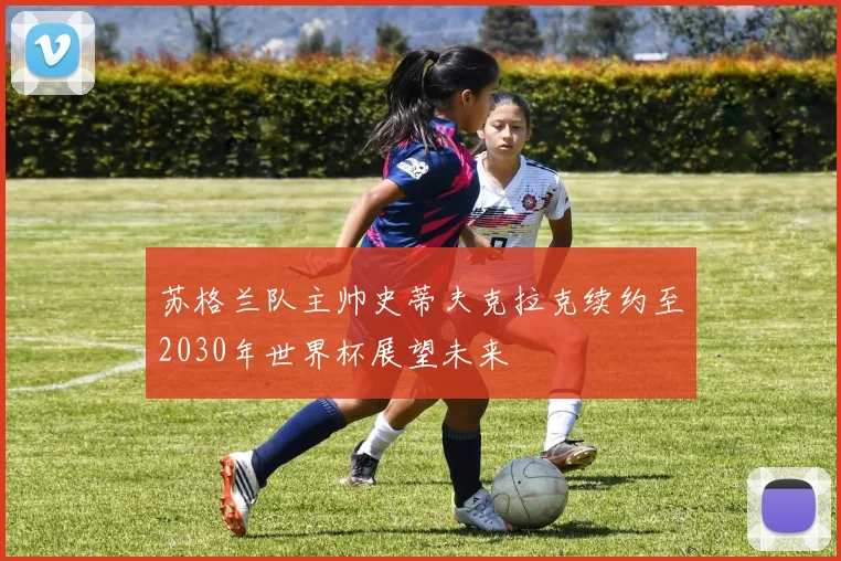 苏格兰队主帅史蒂夫克拉克续约至2030年世界杯展望未来