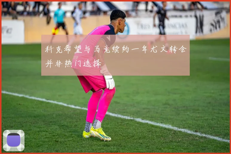 科克希望与马竞续约一年尤文转会并非热门选择