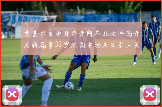 费基尔自由身离开阿布扎比半岛开启新篇章32岁法国中场未来引人关注