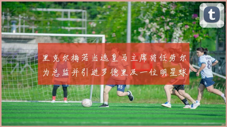 里克尔梅若当选皇马主席将任劳尔为总监并引进罗德里及一位明星球员