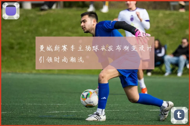 曼城新赛季主场球衣发布渐变设计引领时尚潮流