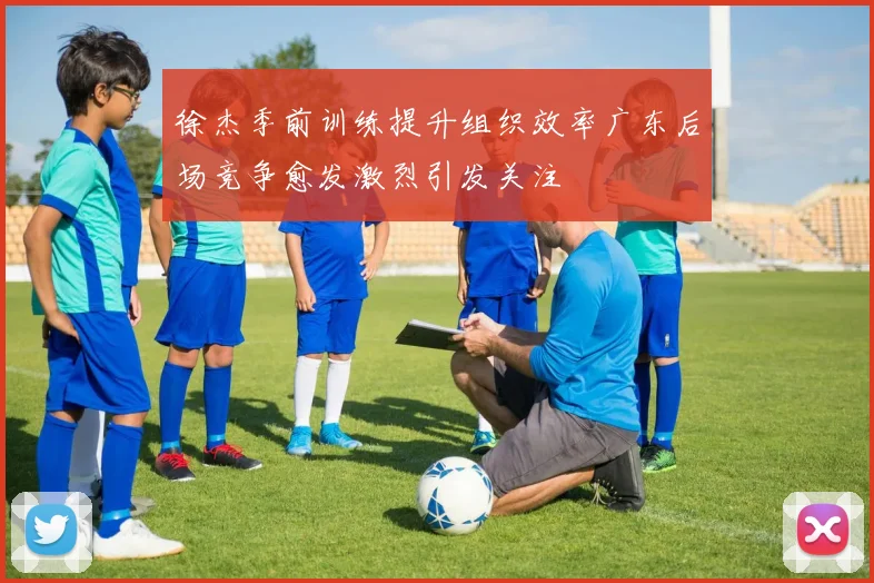 徐杰季前训练提升组织效率广东后场竞争愈发激烈引发关注