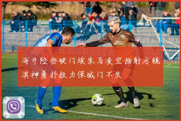 海牛险些破门埃朱马凌空抽射方镜淇神勇扑救力保城门不失