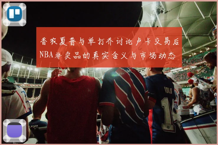 香农夏普与单打乔讨论卢卡交易后NBA非卖品的真实含义与市场动态