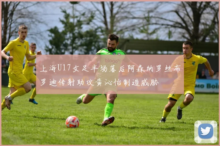 上海U17女足半场落后阿森纳罗丝布罗迪传射助攻黄沁怡制造威胁