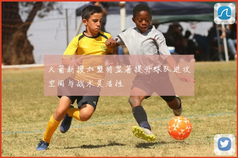 火箭新援加盟将显著提升球队进攻空间与战术灵活性