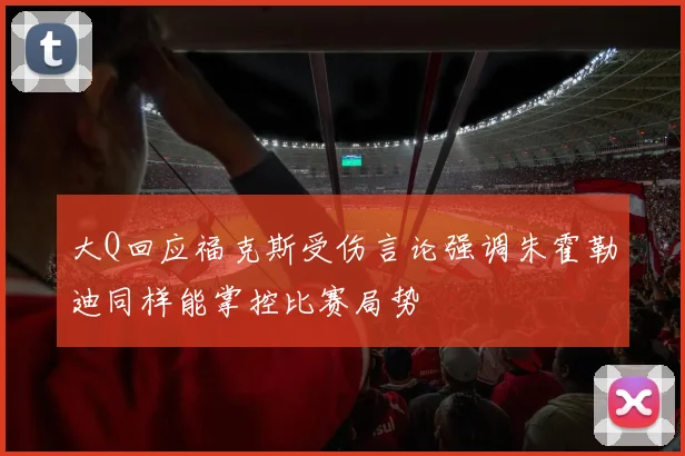 大Q回应福克斯受伤言论强调朱霍勒迪同样能掌控比赛局势