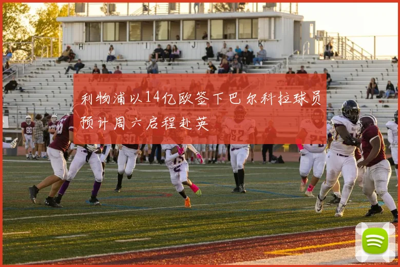 利物浦以14亿欧签下巴尔科拉球员预计周六启程赴英