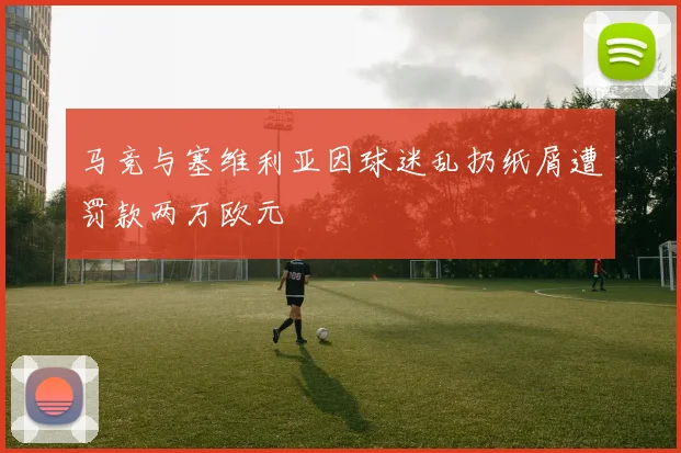 马竞与塞维利亚因球迷乱扔纸屑遭罚款两万欧元