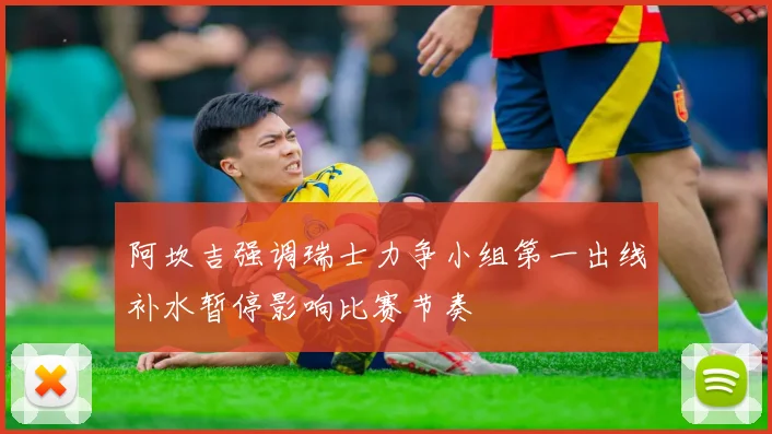 阿坎吉强调瑞士力争小组第一出线补水暂停影响比赛节奏