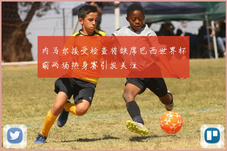 内马尔接受检查将缺席巴西世界杯前两场热身赛引发关注