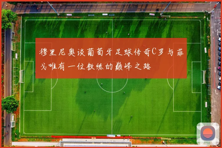 穆里尼奥谈葡萄牙足球传奇C罗与菲戈唯有一位教练的巅峰之路