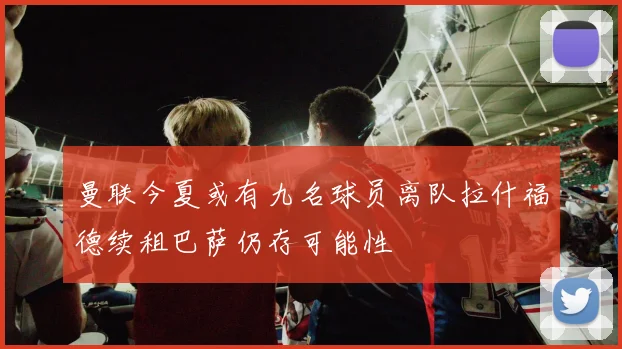 曼联今夏或有九名球员离队拉什福德续租巴萨仍存可能性
