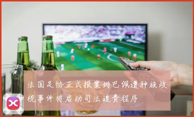 法国足协正式报案姆巴佩遭种族歧视事件将启动司法追责程序