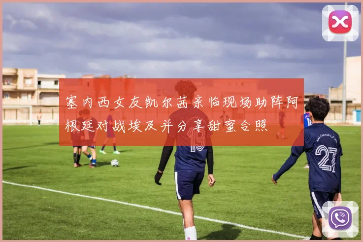 塞内西女友凯尔茜亲临现场助阵阿根廷对战埃及并分享甜蜜合照